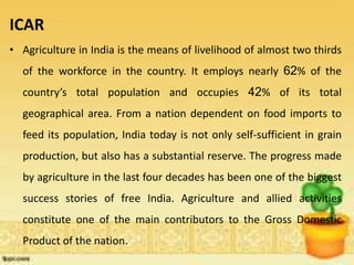 ICAR
• Agriculture in India is the means of livelihood of almost two thirds
of the workforce in the country. It employs nearly 62% of the
country’s total population and occupies 42% of its total
geographical area. From a nation dependent on food imports to
feed its population, India today is not only self-sufficient in grain
production, but also has a substantial reserve. The progress made
by agriculture in the last four decades has been one of the biggest
success stories of free India. Agriculture and allied activities
constitute one of the main contributors to the Gross Domestic
Product of the nation.
 