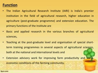 Function
• The Indian Agricultural Research Institute (IARI) is India's premier
institution in the field of agricultural research, higher education in
agriculture (post-graduate programme) and extension education. The
primary functions of the Institute are
• Basic and applied research in the various branches of agricultural
sciences,
• Teaching at the post-graduate level and organisation of special short-
term training programmes in several aspects of agricultural sciences,
both at the national and international levels and
• Extension advisory work for improving farm productivity and socio-
economic conditions of the farming community.
 