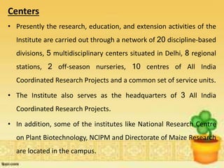 Centers
• Presently the research, education, and extension activities of the
Institute are carried out through a network of 20 discipline-based
divisions, 5 multidisciplinary centers situated in Delhi, 8 regional
stations, 2 off-season nurseries, 10 centres of All India
Coordinated Research Projects and a common set of service units.
• The Institute also serves as the headquarters of 3 All India
Coordinated Research Projects.
• In addition, some of the institutes like National Research Centre
on Plant Biotechnology, NCIPM and Directorate of Maize Research
are located in the campus.
 