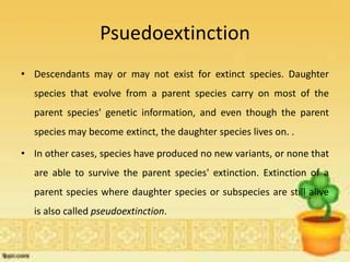 Psuedoextinction
• Descendants may or may not exist for extinct species. Daughter
species that evolve from a parent species carry on most of the
parent species' genetic information, and even though the parent
species may become extinct, the daughter species lives on. .
• In other cases, species have produced no new variants, or none that
are able to survive the parent species' extinction. Extinction of a
parent species where daughter species or subspecies are still alive
is also called pseudoextinction.
 