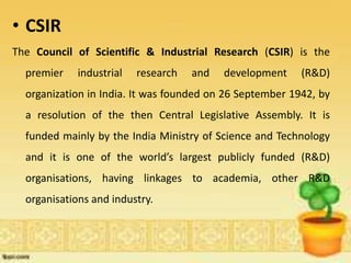 • CSIR
The Council of Scientific & Industrial Research (CSIR) is the
premier industrial research and development (R&D)
organization in India. It was founded on 26 September 1942, by
a resolution of the then Central Legislative Assembly. It is
funded mainly by the India Ministry of Science and Technology
and it is one of the world’s largest publicly funded (R&D)
organisations, having linkages to academia, other R&D
organisations and industry.
 