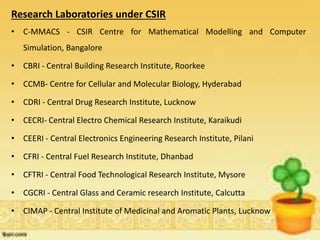 Research Laboratories under CSIR
• C-MMACS - CSIR Centre for Mathematical Modelling and Computer
Simulation, Bangalore
• CBRI - Central Building Research Institute, Roorkee
• CCMB- Centre for Cellular and Molecular Biology, Hyderabad
• CDRI - Central Drug Research Institute, Lucknow
• CECRI- Central Electro Chemical Research Institute, Karaikudi
• CEERI - Central Electronics Engineering Research Institute, Pilani
• CFRI - Central Fuel Research Institute, Dhanbad
• CFTRI - Central Food Technological Research Institute, Mysore
• CGCRI - Central Glass and Ceramic research Institute, Calcutta
• CIMAP - Central Institute of Medicinal and Aromatic Plants, Lucknow
 