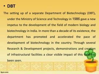 • DBT
The setting up of a separate Department of Biotechnology (DBT),
under the Ministry of Science and Technology in 1986 gave a new
impetus to the development of the field of modern biology and
biotechnology in India. In more than a decade of its existence, the
department has promoted and accelerated the pace of
development of biotechnology in the country. Through several
Research & Development projects, demonstrations and creation
of infrastructural facilities a clear visible impact of this field has
been seen.
 