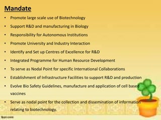 Mandate
• Promote large scale use of Biotechnology
• Support R&D and manufacturing in Biology
• Responsibility for Autonomous Institutions
• Promote University and Industry Interaction
• Identify and Set up Centres of Excellence for R&D
• Integrated Programme for Human Resource Development
• To serve as Nodal Point for specific International Collaborations
• Establishment of Infrastructure Facilities to support R&D and production
• Evolve Bio Safety Guidelines, manufacture and application of cell based
vaccines
• Serve as nodal point for the collection and dissemination of information
relating to biotechnology.
 