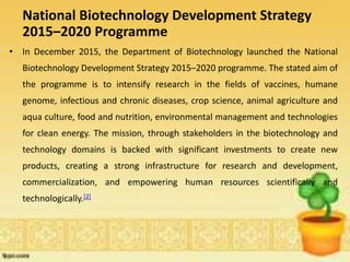 National Biotechnology Development Strategy
2015–2020 Programme
• In December 2015, the Department of Biotechnology launched the National
Biotechnology Development Strategy 2015–2020 programme. The stated aim of
the programme is to intensify research in the fields of vaccines, humane
genome, infectious and chronic diseases, crop science, animal agriculture and
aqua culture, food and nutrition, environmental management and technologies
for clean energy. The mission, through stakeholders in the biotechnology and
technology domains is backed with significant investments to create new
products, creating a strong infrastructure for research and development,
commercialization, and empowering human resources scientifically and
technologically.[2]
 