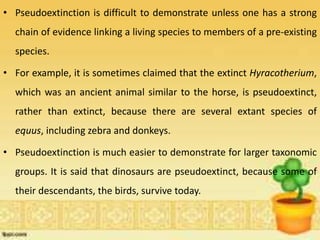 • Pseudoextinction is difficult to demonstrate unless one has a strong
chain of evidence linking a living species to members of a pre-existing
species.
• For example, it is sometimes claimed that the extinct Hyracotherium,
which was an ancient animal similar to the horse, is pseudoextinct,
rather than extinct, because there are several extant species of
equus, including zebra and donkeys.
• Pseudoextinction is much easier to demonstrate for larger taxonomic
groups. It is said that dinosaurs are pseudoextinct, because some of
their descendants, the birds, survive today.
 