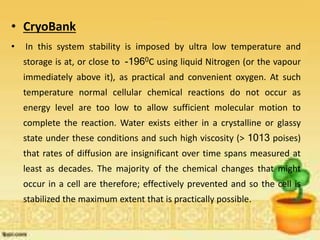 • CryoBank
• In this system stability is imposed by ultra low temperature and
storage is at, or close to -1960C using liquid Nitrogen (or the vapour
immediately above it), as practical and convenient oxygen. At such
temperature normal cellular chemical reactions do not occur as
energy level are too low to allow sufficient molecular motion to
complete the reaction. Water exists either in a crystalline or glassy
state under these conditions and such high viscosity (> 1013 poises)
that rates of diffusion are insignificant over time spans measured at
least as decades. The majority of the chemical changes that might
occur in a cell are therefore; effectively prevented and so the cell is
stabilized the maximum extent that is practically possible.
 