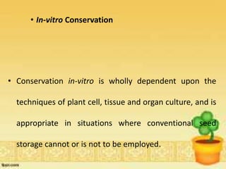 • In-vitro Conservation
• Conservation in-vitro is wholly dependent upon the
techniques of plant cell, tissue and organ culture, and is
appropriate in situations where conventional seed
storage cannot or is not to be employed.
 