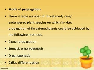 • Mode of propagation
• There is large number of threatened/ rare/
endangered plant species on which in-vitro
propagation of threatened plants could be achieved by
the following methods.
• Clonal propagation
• Somatic embryogenesis
• Organogenesis
• Callus differentiation
 