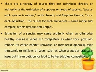• There are a variety of causes that can contribute directly or
indirectly to the extinction of a species or group of species. "Just as
each species is unique," write Beverly and Stephen Stearns, "so is
each extinction... the causes for each are varied — some subtle and
complex, others obvious and simple".
• Extinction of a species may come suddenly when an otherwise
healthy species is wiped out completely, as when toxic pollution
renders its entire habitat unlivable; or may occur gradually over
thousands or millions of years, such as when a species gradually
loses out in competition for food to better adapted competitors.
 
