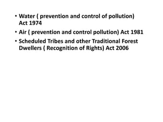• Water ( prevention and control of pollution)
Act 1974
• Air ( prevention and control pollution) Act 1981
• Scheduled Tribes and other Traditional Forest
Dwellers ( Recognition of Rights) Act 2006
 