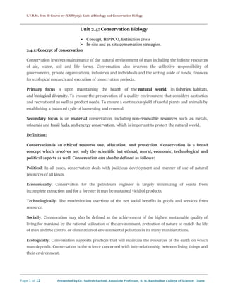 S.Y.B.Sc. Sem III Course 07 (USZO303): Unit: 2 Ethology and Conservation Biology
Page 1 of 12 Presented by Dr. Sudesh Rathod, Associate Professor, B. N. Bandodkar College of Science, Thane
Unit 2.4: Conservation Biology
 Concept, HIPPCO, Extinction crisis
 In-situ and ex situ conservation strategies.
2.4.1: Concept of conservation
Conservation involves maintenance of the natural environment of man including the infinite resources
of air, water, soil and life forms. Conversation also involves the collective responsibility of
governments, private organizations, industries and individuals and the setting aside of funds, finances
for ecological research and execution of conservation projects.
Primary focus is upon maintaining the health of the natural world, its fisheries, habitats,
and biological diversity. To ensure the preservation of a quality environment that considers aesthetics
and recreational as well as product needs. To ensure a continuous yield of useful plants and animals by
establishing a balanced cycle of harvesting and renewal.
Secondary focus is on material conservation, including non-renewable resources such as metals,
minerals and fossil fuels, and energy conservation, which is important to protect the natural world.
Definition:
Conservation is an ethic of resource use, allocation, and protection. Conservation is a broad
concept which involves not only the scientific but ethical, moral, economic, technological and
political aspects as well. Conservation can also be defined as follows:
Political: In all cases, conservation deals with judicious development and manner of use of natural
resources of all kinds.
Economically: Conservation for the petroleum engineer is largely minimizing of waste from
incomplete extraction and for a forester it may be sustained yield of products.
Technologically: The maximization overtime of the net social benefits in goods and services from
resource.
Socially: Conservation may also be defined as the achievement of the highest sustainable quality of
living for mankind by the rational utilization of the environment, protection of nature to enrich the life
of man and the control or elimination of environmental pollution in its many manifestations.
Ecologically: Conversation supports practices that will maintain the resources of the earth on which
man depends. Conversation is the science concerned with interrelationship between living things and
their environment.
 