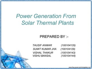 Power Generation From
 Solar Thermal Plants

         PREPARED BY :-

     TAUSIF ANWAR      (100104135)
     SUMIT KUMAR JHA   (100104129)
     VISHAL THAKUR     (100104143)
     VISHU BANSAL      (100104144)
 