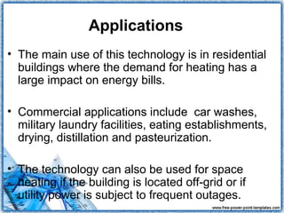 Applications
• The main use of this technology is in residential
  buildings where the demand for heating has a
  large impact on energy bills.

• Commercial applications include car washes,
  military laundry facilities, eating establishments,
  drying, distillation and pasteurization.

• The technology can also be used for space
  heating if the building is located off-grid or if
  utility power is subject to frequent outages.
 