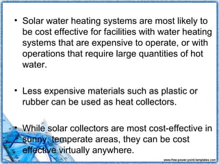 • Solar water heating systems are most likely to
  be cost effective for facilities with water heating
  systems that are expensive to operate, or with
  operations that require large quantities of hot
  water.

• Less expensive materials such as plastic or
  rubber can be used as heat collectors.

• While solar collectors are most cost-effective in
  sunny, temperate areas, they can be cost
  effective virtually anywhere.
 