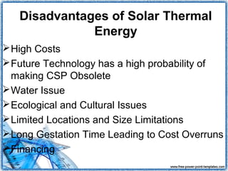 Disadvantages of Solar Thermal
              Energy
 High Costs
 Future Technology has a high probability of
  making CSP Obsolete
 Water Issue
 Ecological and Cultural Issues
 Limited Locations and Size Limitations
 Long Gestation Time Leading to Cost Overruns
 Financing
 