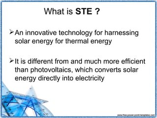 What is STE ?

 An innovative technology for harnessing
  solar energy for thermal energy

 It is different from and much more efficient
  than photovoltaics, which converts solar
  energy directly into electricity
 