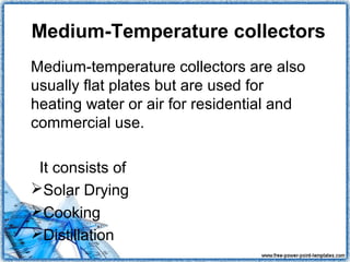 Medium-Temperature collectors
Medium-temperature collectors are also
usually flat plates but are used for
heating water or air for residential and
commercial use.

 It consists of
Solar Drying
Cooking
Distillation
 