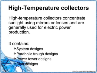 High-Temperature collectors
High-temperature collectors concentrate
sunlight using mirrors or lenses and are
generally used for electric power
production.

It contains:
  System designs
  Parabolic trough designs
  Power tower designs
  Dish designs
 
