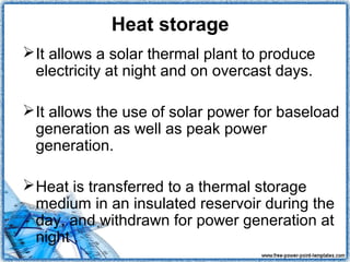 Heat storage
 It allows a solar thermal plant to produce
  electricity at night and on overcast days.

 It allows the use of solar power for baseload
  generation as well as peak power
  generation.

 Heat is transferred to a thermal storage
  medium in an insulated reservoir during the
  day, and withdrawn for power generation at
  night .
 