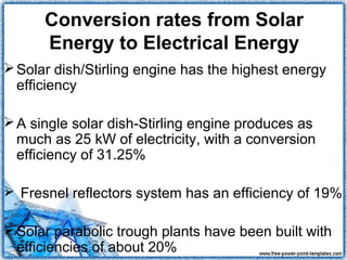 Conversion rates from Solar
      Energy to Electrical Energy
 Solar dish/Stirling engine has the highest energy
  efficiency

 A single solar dish-Stirling engine produces as
  much as 25 kW of electricity, with a conversion
  efficiency of 31.25%

 Fresnel reflectors system has an efficiency of 19%

 Solar parabolic trough plants have been built with
  efficiencies of about 20%
 