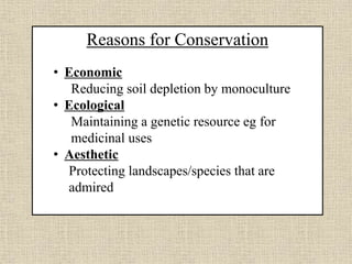 Reasons for Conservation
• Economic
Reducing soil depletion by monoculture
• Ecological
Maintaining a genetic resource eg for
medicinal uses
• Aesthetic
Protecting landscapes/species that are
admired
 