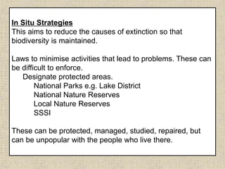 In Situ Strategies
This aims to reduce the causes of extinction so that
biodiversity is maintained.
Laws to minimise activities that lead to problems. These can
be difficult to enforce.
Designate protected areas.
National Parks e.g. Lake District
National Nature Reserves
Local Nature Reserves
SSSI
These can be protected, managed, studied, repaired, but
can be unpopular with the people who live there.
 