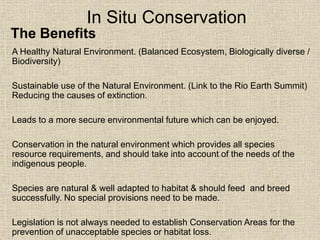 In Situ Conservation
A Healthy Natural Environment. (Balanced Ecosystem, Biologically diverse /
Biodiversity)
Sustainable use of the Natural Environment. (Link to the Rio Earth Summit)
Reducing the causes of extinction.
Leads to a more secure environmental future which can be enjoyed.
Conservation in the natural environment which provides all species
resource requirements, and should take into account of the needs of the
indigenous people.
Species are natural & well adapted to habitat & should feed and breed
successfully. No special provisions need to be made.
Legislation is not always needed to establish Conservation Areas for the
prevention of unacceptable species or habitat loss.
The Benefits
 