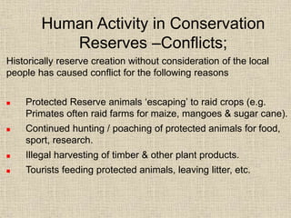 Human Activity in Conservation
Reserves –Conflicts;
Historically reserve creation without consideration of the local
people has caused conflict for the following reasons
 Protected Reserve animals ‘escaping’ to raid crops (e.g.
Primates often raid farms for maize, mangoes & sugar cane).
 Continued hunting / poaching of protected animals for food,
sport, research.
 Illegal harvesting of timber & other plant products.
 Tourists feeding protected animals, leaving litter, etc.
 