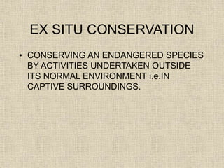 EX SITU CONSERVATION
• CONSERVING AN ENDANGERED SPECIES
BY ACTIVITIES UNDERTAKEN OUTSIDE
ITS NORMAL ENVIRONMENT i.e.IN
CAPTIVE SURROUNDINGS.
 
