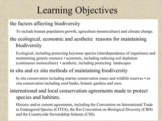 Learning Objectives
the factors affecting biodiversity
To include human population growth, agriculture (monoculture) and climate change.
the ecological, economic and aesthetic reasons for maintaining
biodiversity
Ecological, including protecting keystone species (interdependence of organisms) and
maintaining genetic resource • economic, including reducing soil depletion
(continuous monoculture) • aesthetic, including protecting landscapes
in situ and ex situ methods of maintaining biodiversity
In situ conservation including marine conservation zones and wildlife reserves • ex
situ conservation including seed banks, botanic gardens and zoos.
international and local conservation agreements made to protect
species and habitats.
Historic and/or current agreements, including the Convention on International Trade
in Endangered Species (CITES), the Rio Convention on Biological Diversity (CBD)
and the Countryside Stewardship Scheme (CSS).
 