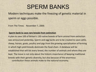 SPERM BANKS
Modern techniques make the freezing of genetic material in
sperm or eggs possible.
From The Times November 7, 2006:
Sperm bank to save rare breeds from extinction
A plan to save 100 of Britain’s 130 native breeds of farm animal from extinction
was announced yesterday. Sperm and egg banks are to be created to save cattle,
sheep, horses, goats, poultry and pigs from the growing specialisation of farming
in which high-yield breeds dominate the food chain. A database will be
established that will list every breed, the number of animals and where they are
kept. The move is not only about the historic importance of keeping traditional
breeds with their genetic diversity, but also because of the enormous
contribution these animals make to the national economy.
 