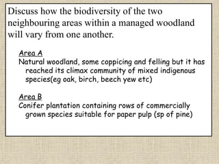 Discuss how the biodiversity of the two
neighbouring areas within a managed woodland
will vary from one another.
Area A
Natural woodland, some coppicing and felling but it has
reached its climax community of mixed indigenous
species(eg oak, birch, beech yew etc)
Area B
Conifer plantation containing rows of commercially
grown species suitable for paper pulp (sp of pine)
 