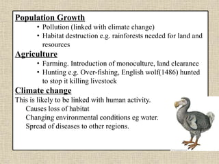 Population Growth
• Pollution (linked with climate change)
• Habitat destruction e.g. rainforests needed for land and
resources
Agriculture
• Farming. Introduction of monoculture, land clearance
• Hunting e.g. Over-fishing, English wolf(1486) hunted
to stop it killing livestock
Climate change
This is likely to be linked with human activity.
Causes loss of habitat
Changing environmental conditions eg water.
Spread of diseases to other regions.
 