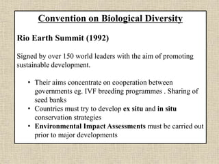 Convention on Biological Diversity
Rio Earth Summit (1992)
Signed by over 150 world leaders with the aim of promoting
sustainable development.
• Their aims concentrate on cooperation between
governments eg. IVF breeding programmes . Sharing of
seed banks
• Countries must try to develop ex situ and in situ
conservation strategies
• Environmental Impact Assessments must be carried out
prior to major developments
 