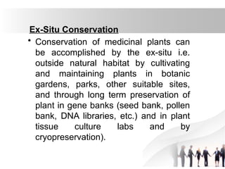 Ex-Situ Conservation
• Conservation of medicinal plants can
be accomplished by the ex-situ i.e.
outside natural habitat by cultivating
and maintaining plants in botanic
gardens, parks, other suitable sites,
and through long term preservation of
plant in gene banks (seed bank, pollen
bank, DNA libraries, etc.) and in plant
tissue culture labs and by
cryopreservation).
 