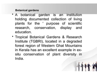 Botanical gardens
• A botanical garden is an institution
holding documented collection of living
plants for the ' purpose of scientific
research, conservation, display and
education.
• Tropical Botanical Gardens & Research
Institute (TGBRI), located in a degraded
forest region of Western Ghat Mountains
in Kerala has an excellent example in ex-
situ conservation of plant diversity in
India.
 
