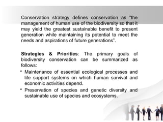 Conservation strategy defines conservation as “the
management of human use of the biodiversity so that it
may yield the greatest sustainable benefit to present
generation while maintaining its potential to meet the
needs and aspirations of future generations”.
Strategies & Priorities: The primary goals of
biodiversity conservation can be summarized as
follows:
• Maintenance of essential ecological processes and
life support systems on which human survival and
economic activities depend.
• Preservation of species and genetic diversity and
sustainable use of species and ecosystems.
 