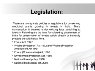 Legislation:
There are no separate policies or regulations for conserving
medicinal plants growing in forests in India. There
conservation is covered under existing laws pertaining to
forestry. Following are the laws formulated by government of
India for conservation of forests which directly or indirectly
protects the wild herbal flora.
• Forest Act, 1927
• Wildlife (Protection) Act 1972 and Wildlife (Protection)
Amendment Act 1991
• Forest (Conservation) Act, 1980
• Environment Protection Act, 1986
• National forest policy, 1988
• National biodiversity act, 2002
 