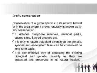 In-situ conservation
Conservation of a given species in its natural habitat
or in the area where it grows naturally is known as in-
situ conservation.
It includes Biosphere reserves, national parks,
sacred sites, Sacred grooves etc.
It is only in nature that plant diversity at the genetic,
species and eco-system level can be conserved on
long-term basis.
It is cost-effective way of protecting the existing
biological and genetic diversity as they are
protected and preserved in its natural habitat.
 