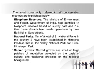 The most commonly referred in situ conservation
methods are highlighted below:
• Biosphere Reserves: The Ministry of Environment
and Forest, Government of India, had identified 14
biosphere reserves based on survey data and 7 of
them have already been made operational by now.
Eg Nilgiris, Sunderbans.
• National Parks: Out of a total of 91 National Parks in
the country, 2 have been established in Himachal
Pradesh that is, Pin Valley National Park and Great
Himalayan Park.
• Sacred groves: Sacred groves are small or large
patches of vegetation protected on the basis of
cultural and traditional practices on the religious
background
 
