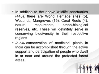 • In addition to the above wildlife sanctuaries
(448), there are World Heritage sites (5),
Wetlands, Mangroves (15), Coral Reefs (4),
natural monuments, ethno-biological
reserves, etc. These will definitely serve in
conserving biodiversity in their respective
regions
• In-situ conservation of medicinal plants in
India can be accomplished through the active
support and participation of people who dwell
in or near and around the protected forest
areas.
 