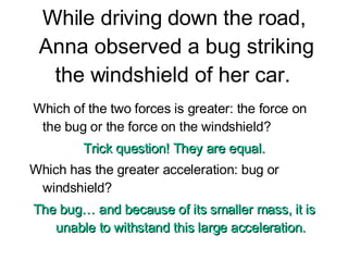 While driving down the road, Anna observed a bug striking the windshield of her car.  Which of the two forces is greater: the force on the bug or the force on the windshield?  Trick question! They are equal. Which has the greater acceleration: bug or windshield? The bug… and because of its smaller mass, it is unable to withstand this large acceleration. 
