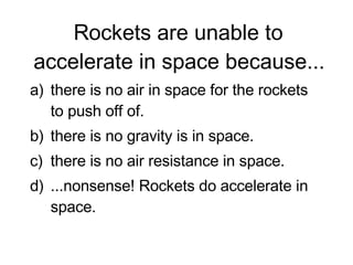 Rockets are unable to accelerate in space because... there is no air in space for the rockets to push off of. there is no gravity is in space. there is no air resistance in space. ...nonsense! Rockets do accelerate in space.  