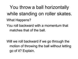 You throw a ball horizontally while standing on roller skates. What Happens? You roll backward with a momentum that matches that of the ball.  Will we roll backward if we go through the motion of throwing the ball without letting go of it? Explain. 