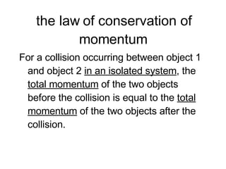 the law of conservation of momentum For a collision occurring between object 1 and object 2  in an isolated system , the  total momentum  of the two objects before the collision is equal to the  total momentum  of the two objects after the collision.  