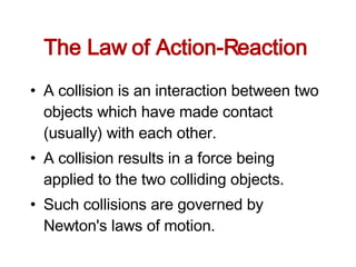The Law of Action-Reaction  A collision is an interaction between two objects which have made contact (usually) with each other.  A collision results in a force being applied to the two colliding objects.  Such collisions are governed by Newton's laws of motion.  