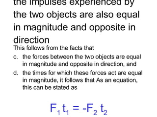 the impulses experienced by the two objects are also equal in magnitude and opposite in direction  This follows from the facts that  the forces between the two objects are equal in magnitude and opposite in direction, and  the times for which these forces act are equal in magnitude, it follows that As an equation, this can be stated as F 1  t 1  = -F 2  t 2 