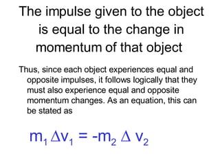 The impulse given to the object is equal to the change in momentum of that object  Thus, since each object experiences equal and opposite impulses, it follows logically that they must also experience equal and opposite momentum changes. As an equation, this can be stated as     m 1   v 1  = -m 2     v 2 