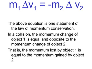 m 1   v 1  = -m 2     v 2 The above equation is one statement of the law of momentum conservation.  In a collision, the momentum change of object 1 is equal and opposite to the momentum change of object 2.  That is, the momentum lost by object 1 is equal to the momentum gained by object 2.  